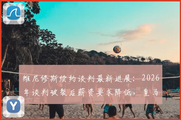维尼修斯续约谈判最新进展：2026年谈判破裂后薪资要求降低，皇马核心新合同细节解析