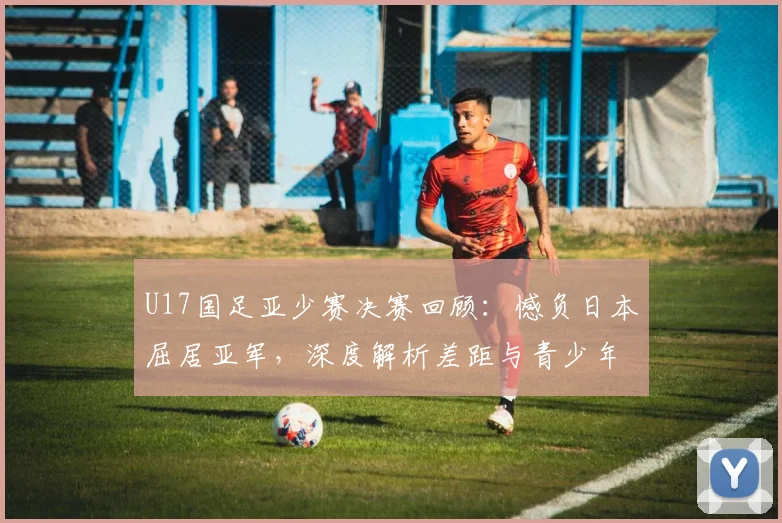 U17国足亚少赛决赛回顾：憾负日本屈居亚军，深度解析差距与青少年足球发展