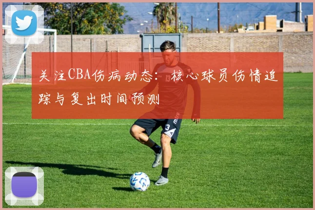 关注CBA伤病动态：核心球员伤情追踪与复出时间预测