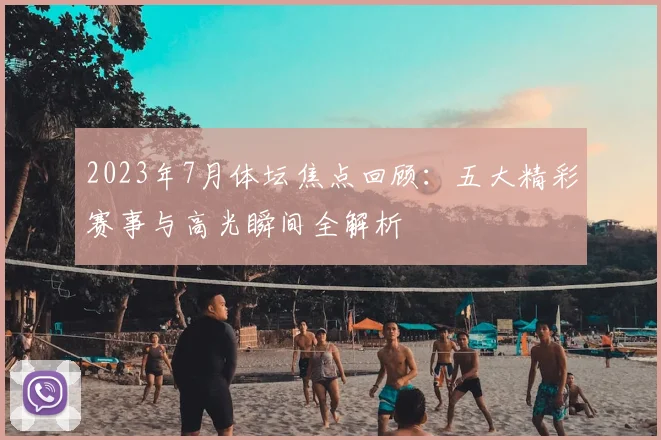 2023年7月体坛焦点回顾：五大精彩赛事与高光瞬间全解析