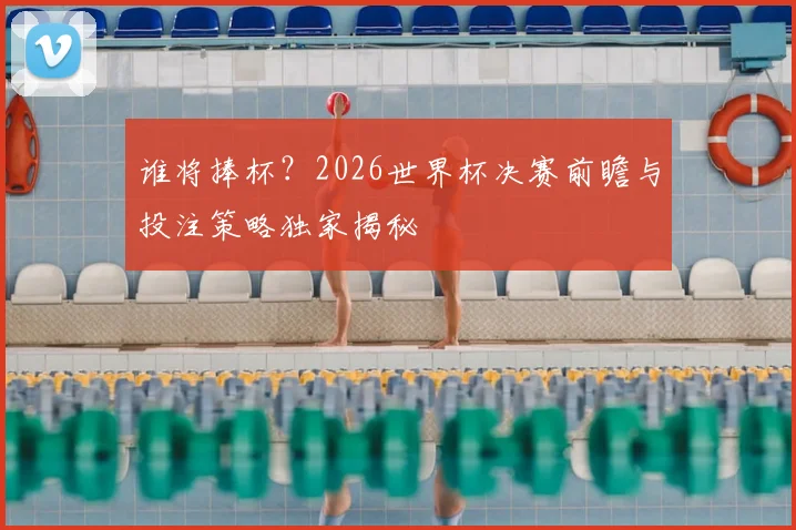 谁将捧杯？2026世界杯决赛前瞻与投注策略独家揭秘