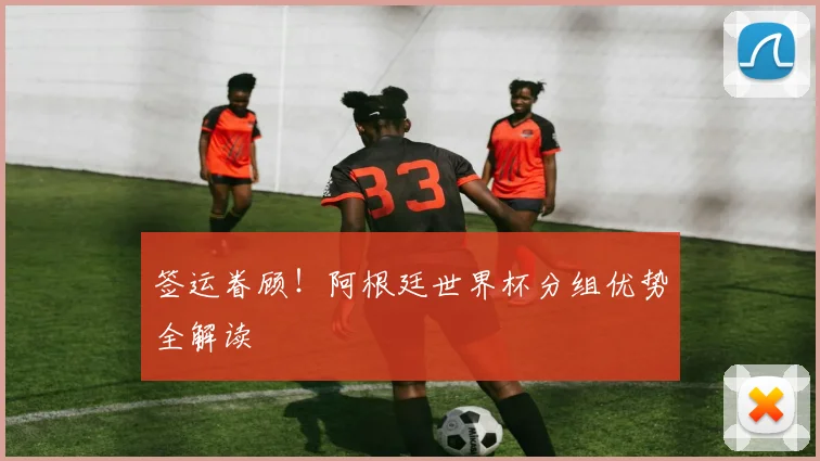 签运眷顾！阿根廷世界杯分组优势全解读