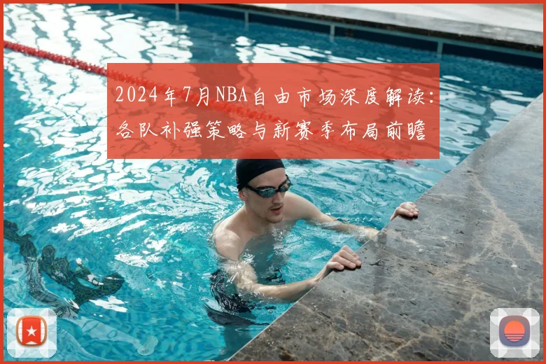 2024年7月NBA自由市场深度解读：各队补强策略与新赛季布局前瞻