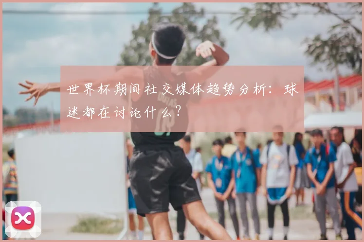 世界杯期间社交媒体趋势分析：球迷都在讨论什么？