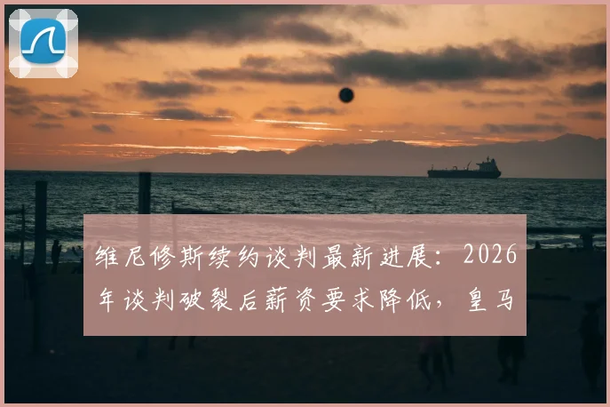 维尼修斯续约谈判最新进展：2026年谈判破裂后薪资要求降低，皇马核心新合同细节解析