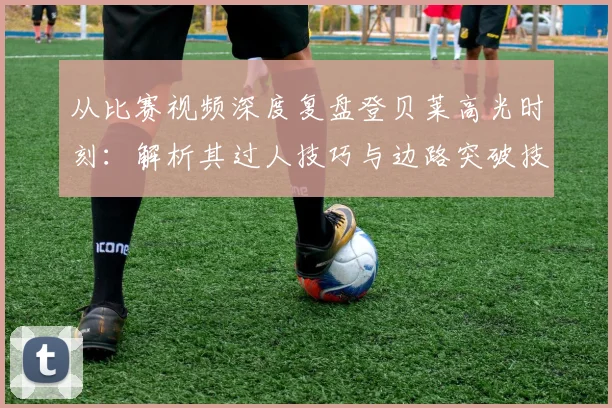 从比赛视频深度复盘登贝莱高光时刻：解析其过人技巧与边路突破技术