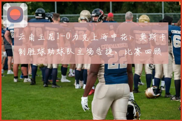 云南玉昆1-0力克上海申花，奥斯卡制胜球助球队主场告捷，比赛回顾与战术解析