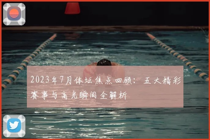 2023年7月体坛焦点回顾：五大精彩赛事与高光瞬间全解析