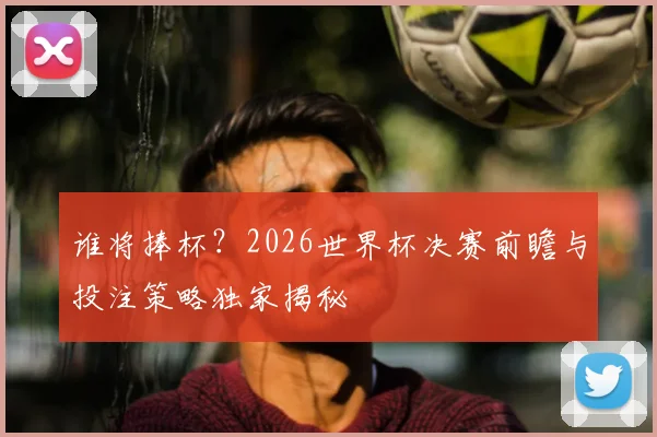 谁将捧杯？2026世界杯决赛前瞻与投注策略独家揭秘
